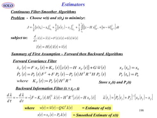 198
SOLO Estimators
Continuous Filter-Smoother Algorithms
Problem - Choose w(t) and x(t0) to minimize:
( ) ( ) { }∫ −− −+−+−+−=
f
f
t
t
QRSffS
dtwwxHzxtxxtxJ
0
11
0
2222
00
2
1
2
1
2
1
subject to: ( ) ( ) ( ) ( ) ( ) ( )twtGtxtFtxtx
td
d
+== 
( ) ( ) ( ) ( )tvtxtHtz +=
Forward Covariance Filter
( ) ( ) ( ) ( ) ( )[ ] ( ) ( )
( ) ( ) ( ) ( ) ( ) ( )
( ) ( ) 1
00
1
00
: −
−
=
=−+=
=+−+=
RHtPtKwhere
PtPtPHRHtPtPFFtPtP
xtxtwGtxHtztKtxFtx
T
FF
FF
T
FF
T
FF
FFFFF


Store xF(t) and PF(t)
Backward Information Filter (τ = tf – t)
( )[ ] ( ) ( ) ( )[ ] ( ) ( )[ ] ( )[ ]ffFffFfF
TT
F xtxPtPttxHtzRHtHtKF
td
d
d
d
−+=−−−−=−=
−− 11
λλ
λ
τ
λ
Summary of First Assumption – Forward then Backward Algorithms
where = Estimate of w(t)( ) ( ) ( )tGQtwtw T
λ−=
= Smoothed Estimate of x(t)( ) ( ) ( )tPtxtx FF λ−=
 