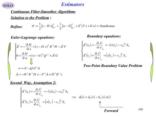 199
SOLO Estimators
Continuous Filter-Smoother Algorithms
Solution to the Problem :
( ) nHamiltonia:H =++−+−= −− wGxFwwxHz T
QR
λ
22
11
2
1
2
1
Euler-Lagrange equations:
( )
( )







+−=
∂
∂
=
−−=
∂
∂
−=
−
−
GQww
w
H
FHRxHz
x
H
TT
TTT
λ
λλ
1
1
0

Two-Point Boundary Value Problem
Define:
( ) ( )[ ]
( ) ( )[ ]






−=
∂
∂
=
−−=
∂
∂
−=
f
T
ff
t
f
T
T
t
T
Sxtx
x
J
t
Sxtx
x
J
t
f
λ
λ 0000
0
Boundary equations:
λT
GQww −=
zRHFxHRH TTT 11 −−
+−−= λλ
( ) ( )[ ]
( ) ( )[ ]
( ) ( ) ( ) ( )txtStt
Sxtx
x
J
t
Sxtx
x
J
t
FF
f
T
ff
t
f
T
T
t
T
f
−=⇒







−=
∂
∂
=
−−=
∂
∂
−=
λλ
λ
λ 0000
0
Second Way, Assumption 2:
Forward
 