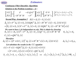 201
SOLO Estimators
Continuous Filter-Smoother Algorithms
Solution to the Problem (continue – 1) :
( )
( )
( )
( ) 





+













−−
−
=





−−
zRH
wG
t
tx
FHRH
GQGF
t
tx
TTT
T
11
λλ

( ) ( ) ( ) ( ) ( ) ( ) ( )
( ) ( ) ( ) ( ) ( )[ ] ( )txHRHtSGQGtStSFFtStS
twGtStzRHtGQGtStFt
T
F
T
FF
T
FF
F
T
F
T
FF
T
F
1
1
−
−
−+++=
−−++

 λλλ
( ) ( ) ( ) ( )txtStt FF −=λλSecond Way, Assumption 2
( ) ( )[ ]
( ) ( )[ ]



−=
−−=
f
T
fff
T
TT
Sxtxt
Sxtxt
λ
λ 0000
We want to have λF(t) independent on x(t). This is obtain by choosing
( ) ( ) ( ) ( ) ( ) ( )
( ) ( )tSQGtC
StSHRHtCQtCtSFFtStS
F
T
F
F
T
FFF
T
FF
=
=+−−−= −−
:
00
11
Therefore
( ) ( )[ ] ( ) ( ) ( ) ( ) ( ) 000
1
xSttwGtStzRHttCGFt FF
T
F
T
FF =+++−= −
λλλ
Let substitute the results in the equation( )tx
( ) ( ) ( ) ( ) ( )[ ] ( )
( )[ ] ( ) ( ) ( )[ ]
( ) ( ) ( ) ( )[ ] ( ) ( )[ ] ( )[ ]fffFffFfffFfFffff
F
T
F
FF
T
xStStStxtxtStxStxS
tQGtwGtxtCGF
twGtxtStGQGtxFtx
++=⇒−+=
−++=
+−−=
−
λλ
λ
λ
1

 