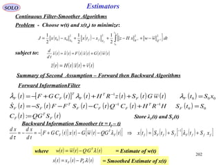 ( ) ( )[ ] ( ) ( ) ( ) ( ) ( )
( ) ( ) ( ) ( ) ( ) ( )
( ) ( )tSQGtC
StSHRHtCQtCtSFFtStS
xSttwGtStzRHttCGFt
F
T
F
F
T
FFF
T
FF
FF
T
F
T
FF
=
=+−−−=
=+++−=
−−
−
:
00
11
000
1

 λλλ
202
SOLO Estimators
Continuous Filter-Smoother Algorithms
Problem - Choose w(t) and x(t0) to minimize:
( ) ( ) { }∫ −− −+−+−+−=
f
f
t
t
QRSffS
dtwwxHzxtxxtxJ
0
11
0
2222
00
2
1
2
1
2
1
subject to: ( ) ( ) ( ) ( ) ( ) ( )twtGtxtFtxtx
td
d
+== 
( ) ( ) ( ) ( )tvtxtHtz +=
Forward InformationFilter
Store λF(t) and SF(t)
Backward Information Smoother (τ = tf – t)
Summary of Second Assumption – Forward then Backward Algorithms
( )[ ] ( ) ( ) ( )[ ] ( ) ( )[ ] ( )[ ]fffFffFfF
T
F xStStStxtQGtwGtxtCGF
td
xd
d
xd
++=⇒−−+−=−=
−
λλ
τ
1
where = Estimate of w(t)( ) ( ) ( )tGQtwtw T
λ−=
= Smoothed Estimate of x(t)( ) ( ) ( )tPtxtx FF λ−=
 