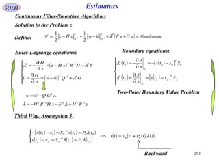 203
SOLO Estimators
Continuous Filter-Smoother Algorithms
Solution to the Problem :
( ) nHamiltonia:H =++−+−= −− wGxFwwxHz T
QR
λ
22
11
2
1
2
1
Euler-Lagrange equations:
( )
( )







+−=
∂
∂
=
−−=
∂
∂
−=
−
−
GQww
w
H
FHRxHz
x
H
TT
TTT
λ
λλ
1
1
0

Two-Point Boundary Value Problem
Define:
( ) ( )[ ]
( ) ( )[ ]






−=
∂
∂
=
−−=
∂
∂
−=
f
T
ff
t
f
T
T
t
T
Sxtx
x
J
t
Sxtx
x
J
t
f
λ
λ 0000
0
Boundary equations:
λT
GQww −=
zRHFxHRH TTT 11 −−
+−−= λλ
( )[ ] ( ) ( )
( ) ( ) ( )
( ) ( ) ( ) ( )ttPtxtx
tPtSxtx
tPtSxtx
BB
ffffff
λ
λλ
λλ
+=⇒




==−
==−−
−
−
1
000
1
000
Third Way, Assumption 3:
Backward
 