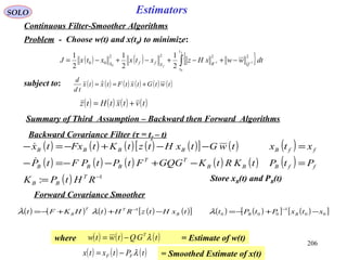 ( ) ( ) ( ) ( ) ( )[ ] ( ) ( )
( ) ( ) ( ) ( ) ( ) ( )
( ) 1
: −
=
=−+−−=−
=−−+−=−
RHtPK
PtPtKRtKGQGFtPtPFtP
xtxtwGtxHtztKtFxtx
T
BB
ffBBB
TT
BBB
ffBBBBB


206
SOLO Estimators
Continuous Filter-Smoother Algorithms
Problem - Choose w(t) and x(t0) to minimize:
( ) ( ) { }∫ −− −+−+−+−=
f
f
t
t
QRSffS
dtwwxHzxtxxtxJ
0
11
0
2222
00
2
1
2
1
2
1
subject to: ( ) ( ) ( ) ( ) ( ) ( )twtGtxtFtxtx
td
d
+== 
( ) ( ) ( ) ( )tvtxtHtz +=
Backward Covariance Filter (τ = tf – t)
Store xB(t) and PB(t)
Forward Covariance Smoother
Summary of Third Assumption – Backward then Forward Algorithms
( ) ( ) ( ) ( ) ( )[ ] ( ) ( )[ ] ( )[ ]00
1
000
1
xtxPtPttxHtzRHtHKFt BBB
TT
B −+−=−++−=
−−
λλλ
where = Estimate of w(t)( ) ( ) ( )tGQtwtw T
λ−=
= Smoothed Estimate of x(t)( ) ( ) ( )tPtxtx FF λ−=
 