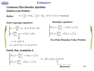 207
SOLO Estimators
Continuous Filter-Smoother Algorithms
Solution to the Problem :
( ) nHamiltonia:H =++−+−= −− wGxFwwxHz T
QR
λ
22
11
2
1
2
1
Euler-Lagrange equations:
( )
( )







+−=
∂
∂
=
−−=
∂
∂
−=
−
−
GQww
w
H
FHRxHz
x
H
TT
TTT
λ
λλ
1
1
0

Two-Point Boundary Value Problem
Define:
( ) ( )[ ]
( ) ( )[ ]






−=
∂
∂
=
−−=
∂
∂
−=
f
T
ff
t
f
T
T
t
T
Sxtx
x
J
t
Sxtx
x
J
t
f
λ
λ 0000
0
Boundary equations:
λT
GQww −=
zRHFxHRH TTT 11 −−
+−−= λλ
( ) ( )[ ]
( ) ( )[ ]
( ) ( ) ( ) ( )txtStt
Sxtx
x
J
t
Sxtx
x
J
t
BB
f
T
ff
t
f
T
T
t
T
f
+=⇒







−=
∂
∂
=
−−=
∂
∂
−=
λλ
λ
λ 0000
0
Fourth Way, Assumption 4:
Backward
 