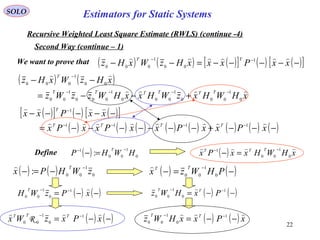 22
( ) 0
1
00
1
: HWHP
T −−
=−
SOLO
Recursive Weighted Least Square Estimate (RWLS) (continue -4)
Second Way (continue – 1)
We want to prove that
Define
( ) ( ) 0
1
00: zWHPx
T −
−=−

( ) ( )−=−
−
PHWzx
TT
0
1
00

( ) ( )−−= −−
xPzWH
T 1
0
1
00
( ) ( )−−= −− 1
0
1
00 PxHWz TT 
( ) ( ) ( )[ ] ( ) ( )[ ]−−−−−=−− −−
xxPxxxHzWxHz
TT  1
00
1
000
( ) ( )
xHWHxzWHxxHWzzWz
xHzWxHz
TTTTTT
T


0
1
000
1
000
1
000
1
00
00
1
000
−−−−
−
+−−=
−−
( )[ ] ( ) ( )[ ]
( ) ( ) ( ) ( ) ( ) ( ) ( ) ( )−−−+−−−−−−−=
−−−−−
−−−−
−
xPxxPxxPxxPx
xxPxx
TTTT
T


1111
1
( ) ( ) xPxxHWz TT 
−−= −− 1
0
1
00
( ) ( )−−= −−
xPxzWx TTT  1
0
1
00
R
( ) xHWHxxPx
TTT 
0
1
00
1 −−
=−
Estimators for Static Systems
 