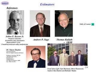 214
EstimatorsSOLO
References
Arthur E. Bryson Jr.
Professor Emeritus
Aeronautics and Astronautics
Phone:650.857.1354
E-mail:bryson@sun-valley.stanford.edu
Andrew P. Sage Thomas Kailath
1935-
From left-to-right: Sam Blackman, Oliver Drummond,
Yaakoov Bar-Shalom and Rabinder Madan
Dr. Simon Haykin
University Professor
Director Adaptive Systems Laboratory
McMaster University, CRL-105
1280 Main Street West
Hamilton, ON
Canada L8S 4L7
Tel: (905) 525-9140 ext. 24809
Fax: (905) 521-2922
Table of Content
 