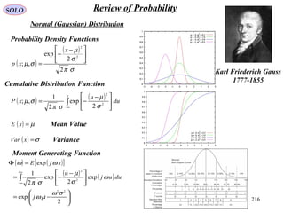 216
SOLO Review of Probability
Normal (Gaussian) Distribution
Karl Friederich Gauss
1777-1855
( )
( )
σπ
σ
µ
σµ
2
2
exp
,;
2
2





 −
−
=
x
xp
( ) ( )
∫
∞−





 −
−=
x
du
u
xP 2
2
2
exp
2
1
,;
σ
µ
σπ
σµ
( ) µ=xE
( ) σ=xVar
( ) ( )[ ]
( ) ( )






−=





 −
−=
=Φ
∫
∞+
∞−
2
exp
exp
2
exp
2
1
exp
22
2
2
σω
µω
ω
σ
µ
σπ
ωω
j
duuj
u
xjE
Probability Density Functions
Cumulative Distribution Function
Mean Value
Variance
Moment Generating Function
 