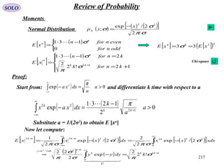 217
SOLO Review of Probability
Moments
Normal Distribution ( ) ( ) ( )[ ]
σπ
σ
σ
2
2/exp
;
22
x
xpX
−
=
[ ] ( )


 −⋅
=
oddnfor
evennforn
xE
n
n
0
131 σ
[ ]
( )





+=
=−⋅
= +
12!2
2
2131
12
knfork
knforn
xE kk
n
n
σ
π
σ
Proof:
Start from: and differentiate k time with respect to a( ) 0exp 2
>=−∫
∞
∞−
a
a
dxxa
π
Substitute a = 1/(2σ2
) to obtain E [xn
]
( ) ( ) 0
2
1231
exp 12
22
>
−⋅
=− +
∞
∞−
∫ a
a
k
dxxax kk
k π
[ ] ( ) ( )[ ] ( ) ( )[ ]
( ) ( ) 12
!
0
122/
0
222221212
!2
2
exp
2
22
2/exp
2
2
2/exp
2
1
2
+
∞+
=
∞∞
∞−
++
=−=
−=−=
∫
∫∫
kk
k
k
k
xy
kkk
kdyyy
xdxxxdxxxxE
σ
πσ
σ
π
σ
σπ
σ
σπ
σ
  
Now let compute:
[ ] [ ]( )2244
33 xExE == σ
Chi-square
 