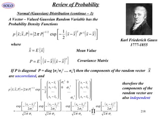 218
SOLO Review of Probability
Normal (Gaussian) Distribution (continue – 1)
Karl Friederich Gauss
1777-1855
( ) ( ) ( )



−−−= −−
xxPxxPPxxp
T  12/1
2
1
exp2,; π
A Vector – Valued Gaussian Random Variable has the
Probability Density Functions
where
{ }xEx

= Mean Value
( )( ){ }T
xxxxEP

−−= Covariance Matrix
If P is diagonal P = diag [σ1
2
σ2
2
… σk
2
] then the components of the random vector
are uncorrelated, and
x

( )
( ) ( ) ( ) ( )
∏=
−
−





 −
−
=





 −
−




 −
−




 −
−
=






























−
−
−




























−
−
−
−=
k
i i
i
ii
k
k
kk
kk
k
T
kk
xxxxxxxx
xx
xx
xx
xx
xx
xx
PPxxp
1
2
2
2
2
2
2
2
2
22
1
2
1
2
11
22
11
1
2
2
2
2
1
22
11
2/1
2
2
exp
2
2
exp
2
2
exp
2
2
exp
0
0
2
1
exp2,;
σπ
σ
σπ
σ
σπ
σ
σπ
σ
σ
σ
σ
π



therefore the
components of the
random vector are
also independent
 