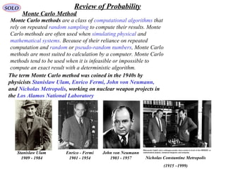 219
SOLO Review of Probability
Monte Carlo Method
Monte Carlo methods are a class of computational algorithms that
rely on repeated random sampling to compute their results. Monte
Carlo methods are often used when simulating physical and
mathematical systems. Because of their reliance on repeated
computation and random or pseudo-random numbers, Monte Carlo
methods are most suited to calculation by a computer. Monte Carlo
methods tend to be used when it is infeasible or impossible to
compute an exact result with a deterministic algorithm.
The term Monte Carlo method was coined in the 1940s by
physicists Stanislaw Ulam, Enrico Fermi, John von Neumann,
and Nicholas Metropolis, working on nuclear weapon projects in
the Los Alamos National Laboratory
Stanislaw Ulam
1909 - 1984
Enrico - Fermi
1901 - 1954
John von Neumann
1903 - 1957 Nicholas Constantine Metropolis
(1915 –1999)
 