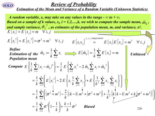 220
SOLO Review of Probability
Estimation of the Mean and Variance of a Random Variable (Unknown Statistics)
{ } { } jimxExE ji ,∀==
Define
Estimation of the
Population mean
∑=
=
k
i
ik x
k
m
1
1
:ˆ
A random variable, x, may take on any values in the range - ∞ to + ∞.
Based on a sample of k values, xi, i = 1,2,…,k, we wish to compute the sample mean, ,
and sample variance, , as estimates of the population mean, m, and variance, σ2
.
2
ˆkσ
kmˆ
( )
{ }
( ) ( ) ( )[ ] ( ) ( )[ ]
2
1
2
1
222
2
22222
1 11
2
1
2
2
11
2
1
2
11
1
1
1
1
1
21
11
2
1
ˆˆ2
1
ˆ
1
σσ
σσσ
k
k
kk
mkmkk
k
mmk
k
m
k
xx
k
Ex
k
xExE
k
mxmxE
k
mx
k
E
k
i
k
i
k
i
k
l
l
k
j
j
k
j
jii
k
k
i
ik
k
i
i
k
i
ki
−
=





−=






++−+++−−+=














+






−=






+−=






−
∑
∑
∑ ∑∑∑
∑∑∑
=
=
= ===
===
{ } { } jimxExE ji ,2222
∀+== σ
{ } { } mxE
k
mE
k
i
ik == ∑=1
1
ˆ
{ } { } { } jimxExExxE ji
tindependenxx
ji
ji
,2
,
∀==
Compute
Biased
Unbiased
 