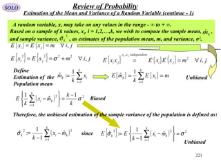 221
SOLO Review of Probability
Estimation of the Mean and Variance of a Random Variable (continue - 1)
{ } { } jimxExE ji ,∀==
Define
Estimation of the
Population mean
∑=
=
k
i
ik x
k
m
1
1
:ˆ
A random variable, x, may take on any values in the range - ∞ to + ∞.
Based on a sample of k values, xi, i = 1,2,…,k, we wish to compute the sample mean, ,
and sample variance, , as estimates of the population mean, m, and variance, σ2
.
2
ˆkσ
kmˆ
( ) 2
1
2 1
ˆ
1
σ
k
k
mx
k
E
k
i
ki
−
=






−∑=
{ } { } jimxExE ji ,2222
∀+== σ
{ } { } mxE
k
mE
k
i
ik == ∑=1
1
ˆ
{ } { } { } jimxExExxE ji
tindependenxx
ji
ji
,2
,
∀==
Biased
Unbiased
Therefore, the unbiased estimation of the sample variance of the population is defined as:
( )∑=
−
−
=
k
i
kik mx
k 1
22
ˆ
1
1
:ˆσ since { } ( ) 2
1
22
ˆ
1
1
:ˆ σσ =






−
−
= ∑=
k
i
kik mx
k
EE
Unbiased
 