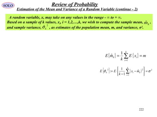 222
SOLO Review of Probability
Estimation of the Mean and Variance of a Random Variable (continue - 2)
A random variable, x, may take on any values in the range - ∞ to + ∞.
Based on a sample of k values, xi, i = 1,2,…,k, we wish to compute the sample mean, ,
and sample variance, , as estimates of the population mean, m, and variance, σ2
.
2
ˆkσ
kmˆ
{ } { } mxE
k
mE
k
i
ik == ∑=1
1
ˆ
{ } ( ) 2
1
22
ˆ
1
1
:ˆ σσ =






−
−
= ∑=
k
i
kik mx
k
EE
 