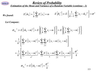 223
SOLO Review of Probability
Estimation of the Mean and Variance of a Random Variable (continue - 3)
{ } { } mxE
k
mE
k
i
ik == ∑=1
1
ˆ { } ( ) 2
1
22
ˆ
1
1
:ˆ σσ =






−
−
= ∑=
k
i
kik mx
k
EEWe found:
Let Compute:
( ){ } ( )
( ){ } ( ) ( ){ }
( ){ } ( ){ } ( ){ }
k
mxEmxEmxE
k
mxmxEmxE
k
mx
k
Emx
k
EmmE
k
i
k
ij
j
ji
k
i
i
k
i
k
ij
j
ji
k
i
i
k
i
i
k
i
ikmk
2
1 1
00
1
2
2
1 11
2
2
2
1
2
1
22
ˆ
2
1
1
11
ˆ:
σ
σ
σ
=










−−+−=










−−+−=














−=














−=−=
∑ ∑∑
∑∑∑
∑∑
=
≠
==
=
≠
==
==

( ){ } k
mmE kmk
2
22
ˆ ˆ:
σ
σ =−=
 