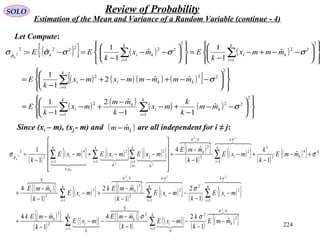 224
SOLO Review of Probability
Estimation of the Mean and Variance of a Random Variable (continue - 4)
Let Compute:
( ){ } ( ) ( )
( ) ( ) ( ) ( )[ ]
( ) ( ) ( ) ( )














−−
−
+−
−
−
+−
−
=














−−+−−+−
−
=














−−+−
−
=














−−
−
=−=
∑∑
∑
∑∑
==
=
==
2
22
11
2
2
2
1
22
2
2
1
2
2
2
1
22222
ˆ
ˆ
11
ˆ2
1
1
ˆˆ2
1
1
ˆ
1
1
ˆ
1
1
ˆ:2
σ
σ
σσσσσσ
k
k
i
i
k
k
i
i
k
i
kkii
k
i
ki
k
i
kik
mm
k
k
mx
k
mm
mx
k
E
mmmmmxmx
k
E
mmmx
k
Emx
k
EE
k
( )
( ){ } ( ){ } ( ){ } ( ){ }
( )
( ){ } ( )
( ){ }
( ){ }
( )
( ){ } ( ){ }
( )
( ){ } ( )
( ){ }
( ){ }
( )
( ){ } ( ){ }
( )
( ){ }
( )
( ){ }




    
  

  
k
k
k
i
i
k
k
i
i
k
k
k
i
i
k
k
i
i
k
k
k
i
i
k
k
k
k
i
i
k
k
k
i
k
ij
j
ji
k
k
i
i
mmE
k
k
mxE
k
mmE
mxE
k
mmEk
mxE
k
mxE
k
mmEk
mxE
k
mmE
mmE
k
k
mxE
k
mmE
mxEmxEmxE
kk
/
2
2
1
0
2
0
1
0
2
3
1
2
2
1
2
2
/
2
1
3
2
0
44
2
2
1
2
2
/
2
1 1
22
1
4
2
2
ˆ
2
222
22
22
4
2
ˆ
1
2
1
ˆ4
1
ˆ4
1
2
1
ˆ2
1
ˆ4
ˆ
11
ˆ4
1
1
σ
σσσ
σσ
σσ
µ
σ
σσ
σ
σσ
−
−
−−
−
−
−−
−
−
+
−
−
−−
−
−
+−
−
−
+
+−
−
+−
−
−
+












−−+−
−
≈
∑∑
∑∑∑
∑∑ ∑∑
==
===
==
≠
==
Since (xi – m), (xj - m) and are all independent for i ≠ j:( )kmm ˆ−
 