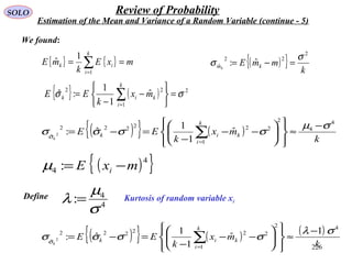 226
SOLO Review of Probability
Estimation of the Mean and Variance of a Random Variable (continue - 5)
{ } { } mxE
k
mE
k
i
ik == ∑=1
1
ˆ
{ } ( ) 2
1
22
ˆ
1
1
:ˆ σσ =






−
−
= ∑=
k
i
kik mx
k
EE
We found:
( ){ } k
mmE kmk
2
22
ˆ ˆ:
σ
σ =−=
( ){ } ( )
k
mx
k
EE
k
i
kik
k
4
4
2
2
1
22222
ˆ
ˆ
1
1
ˆ:2
σµ
σσσσσ
−
≈














−−
−
=−= ∑=
( ){ }4
4 : mxE i −=µ
Kurtosis of random variable xi
Define
4
4
:
σ
µ
λ =
( ){ } ( ) ( )
k
mx
k
EE
k
i
kik
k
42
2
1
22222
ˆ
1
ˆ
1
1
ˆ:2
σλ
σσσσσ
−
≈














−−
−
=−= ∑=
 