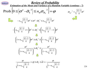 228
SOLO Review of Probability
Estimation of the Mean and Variance of a Random Variable (continue - 7)
[ ] ϕσσσ σσ =≤≤
2
ˆ
2
k
2
k
ˆ-0Prob n
22
k
22 1
ˆ-
1
σ
λ
σσσ
λ
σσ
k
n
k
n
−
≤≤
−
−
22
k
2
1
1
ˆ-1
1
σ
λ
σσ
λ
σσ 







−
−
≤≤







+
−
−
k
n
k
n
22
ˆ
1
2
k
σ
λ
σσ
k
−
=
22
k
2 1
1ˆ
1
1 σ
λ
σσ
λ
σσ 






 −
−≥≥






 −
+
k
n
k
n







 −
−
≥≥







 −
+
k
n
k
n
1
1
ˆ
1
1
2
2
k
2
λ
σ
σ
λ
σ
σσ
k
n
k
n
1
1
:ˆ:
1
1
k
−
−
=≥≥=
−
+
λ
σ
σσσ
λ
σ
σσ
 