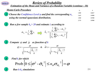 231
SOLO Review of Probability
Estimation of the Mean and Variance of a Random Variable (continue - 10)
k
n
k
n
kk 1ˆ
1
:&
1ˆ
1
:
00
−
−
=
−
+
=
λ
σ
σ
λ
σ
σ
σσ
Monte-Carlo Procedure
Choose the Confidence Level φ and find the corresponding nσ
using the normal (gaussian) distribution.
nσ φ
1.000 0.6827
1.645 0.9000
1.960 0.9500
2.576 0.9900
1
Run a few sample k0 > 20 and estimate λ according to2
( )
( )
2
1
2
0
1
4
0
0
0
0
0
0
ˆ
1
ˆ
1
:ˆ






−
−
=
∑
∑
=
=
k
i
ki
k
i
ki
k
mx
k
mx
k
λ∑=
=
0
0
10
1
:ˆ
k
i
ik x
k
m
3 Compute and as function of kσ σ
4 Find k for which
[ ] ϕσσσ σσ =≤≤
2
ˆ
2
k
2
k
ˆ-0Prob n
5 Run k-k0 simulations
 