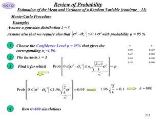 232
SOLO Review of Probability
Estimation of the Mean and Variance of a Random Variable (continue – 11)
Monte-Carlo Procedure
Choose the Confidence Level φ = 95% that gives the
corresponding nσ=1.96.
nσ φ
1.000 0.6827
1.645 0.9000
1.960 0.9500
2.576 0.9900
1
The kurtosis λ = 32
3 Find k for which ϕσ
λ
σσ
σ
σ =












−
≤≤

2
kˆ
22
k
2 1
ˆ-0Prob
k
n
4 Run k>800 simulations
Example:
Assume a gaussian distribution λ = 3
95.0
2
96.1ˆ-0Prob
2
kˆ
22
k
2
=












≤≤

σ
σσσ
k
Assume also that we require also that with probability φ = 95 %22
k
2
1.0ˆ- σσσ ≤
1.0
2
96.1 =
k
800≈k
 
