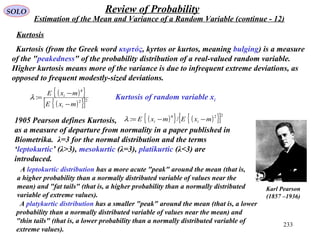 233
SOLO Review of Probability
Estimation of the Mean and Variance of a Random Variable (continue - 12)
Kurtosis of random variable xi
Kurtosis
Kurtosis (from the Greek word κυρτός, kyrtos or kurtos, meaning bulging) is a measure
of the "peakedness" of the probability distribution of a real-valued random variable.
Higher kurtosis means more of the variance is due to infrequent extreme deviations, as
opposed to frequent modestly-sized deviations.
1905 Pearson defines Kurtosis,
as a measure of departure from normality in a paper published in
Biometrika. λ=3 for the normal distribution and the terms
‘leptokurtic’ (λ>3), mesokurtic (λ=3), platikurtic (λ<3) are
introduced.
( ){ } ( ){ }[ ]224
/: mxEmxE ii −−=λ
( ){ }
( ){ }[ ]22
4
:
mxE
mxE
i
i
−
−
=λ
Karl Pearson
(1857 –1936)
A leptokurtic distribution has a more acute "peak" around the mean (that is,
a higher probability than a normally distributed variable of values near the
mean) and "fat tails" (that is, a higher probability than a normally distributed
variable of extreme values).
A platykurtic distribution has a smaller "peak" around the mean (that is, a lower
probability than a normally distributed variable of values near the mean) and
"thin tails" (that is, a lower probability than a normally distributed variable of
extreme values).
 