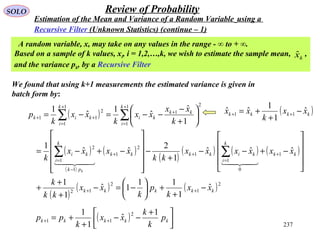 237
SOLO Review of Probability
Estimation of the Mean and Variance of a Random Variable using a
Recursive Filter (Unknown Statistics) (continue – 1)
We found that using k+1 measurements the estimated variance is given in
batch form by:
A random variable, x, may take on any values in the range - ∞ to + ∞.
Based on a sample of k values, xi, i = 1,2,…,k, we wish to estimate the sample mean, ,
and the variance pk, by a Recursive Filter
kxˆ
( ) 


 +
−−
+
+= ++ kkkkk p
k
k
xx
k
pp
1
ˆ
1
1 2
11
( )
( )
( )
( )
( )
( ) ( ) ( )
( )
( ) ( )2
1
2
12
1
0
1
1
2
1
1
1
2
1
1
2
1
1
1
2
11
ˆ
1
11
1ˆ
1
1
ˆˆˆ
1
2
ˆˆ
1
1
ˆ
ˆ
1
ˆ
1
kkkkk
kk
k
i
kikkkk
pk
k
i
ki
k
i
kk
ki
k
i
kik
xx
k
p
k
xx
kk
k
xxxxxx
kk
xxxx
k
k
xx
xx
k
xx
k
p
k
−
+
+





−=−
+
+
+










−+−−
+
−












−+−=






+
−
−−=−=
++
+
=
++
−
=
+
=
+
+
=
++
∑∑
∑∑

( )kkkk xx
k
xx ˆ
1
1
ˆˆ 11 −
+
+= ++
 