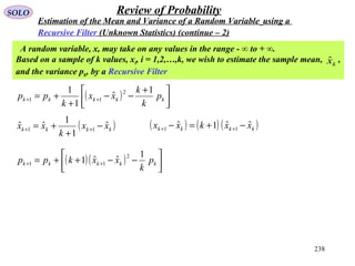 238
SOLO Review of Probability
Estimation of the Mean and Variance of a Random Variable using a
Recursive Filter (Unknown Statistics) (continue – 2)
A random variable, x, may take on any values in the range - ∞ to + ∞.
Based on a sample of k values, xi, i = 1,2,…,k, we wish to estimate the sample mean, ,
and the variance pk, by a Recursive Filter
kxˆ
( ) 


 +
−−
+
+= ++ kkkkk p
k
k
xx
k
pp
1
ˆ
1
1 2
11
( )kkkk xx
k
xx ˆ
1
1
ˆˆ 11 −
+
+= ++
( ) ( ) ( )kkkk xxkxx ˆˆ1ˆ 11 −+=− ++
( )( ) 



−−++= ++ kkkkk p
k
xxkpp
1
ˆˆ1
2
11
 