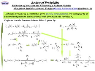 240
SOLO Review of Probability
Estimate the value of a constant x, given discrete measurements of x corrupted by an
uncorrelated gaussian noise sequence with zero mean and variance r0.
We found that the Discrete Kalman Filter is given by:
( ) ( ) ( )[ ]+−++=+ +++ kkkkk xzKxx ˆˆˆ 111
( ) ( )
( )
( )
( )
0
0
0
1
1
r
p
p
rp
pr
p
k
k
k
k
k
+
+
+
=
++
+
=++
( )
0
0
0
1
1
r
p
p
p
+
=+ ( ) ( )
( )
0
1
1
2
1
r
p
p
p
+
+
+
=+ ( )
k
r
p
p
pk
0
0
0
1+
=+
( )
( ) 0
1
rp
p
K
k
k
k
++
+
=+
( )
( ) 0
1
rp
p
K
k
k
k
++
+
=+( ) ( )
( )
( )[ ]+−
++
++=+ ++ kkkk xz
k
r
p
r
p
xx ˆ
11
ˆˆ 1
0
0
0
0
1
0=k
1=k
0
0
0
2
1
r
p
p
+
=
( )11
1
1
0
0
0
0
0
0
0
0
0
0
0
++
=
+
+
+
=
k
r
p
r
p
r
k
r
p
p
k
r
p
p
with Known Statistics Moments Using a Discrete Recursive Filter (continue – 1)
Estimation of the Mean and Variance of a Random Variable
 