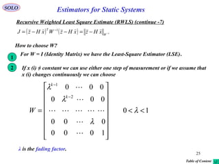25
SOLO
Recursive Weighted Least Square Estimate (RWLS) (continue -7)
( ) ( ) 1
1
−−=−−= −
W
T
xHzxHzWxHzJ

10
1000
000
000
000
2
1
<<


















=
−
−
λ
λ
λ
λ





k
k
W
For W = I (Identity Matrix) we have the Least-Square Estimator (LSE).
How to choose W?
1
If x (i) ≠ constant we can use either one step of measurement or if we assume that
x (i) changes continuously we can choose
2
λ is the fading factor.
Table of Content
Estimators for Static Systems
 