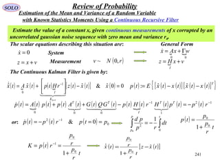241
SOLO Review of Probability
Estimate the value of a constant x, given continuous measurements of x corrupted by an
uncorrelated gaussian noise sequence with zero mean and variance r0.
The scalar equations describing this situation are:
0=x
vxz +=
System
Measurement ( )rNv ,0~
The Continuous Kalman Filter is given by:
( )  ( ) ( ) ( ) ( )[ ] ( ) 00ˆ&ˆˆˆ
1
1
0
=−





+=
+
−
xtxtzrHtptxAtx
kK
I


 
00
wxAx Γ+=
 vxHz
I
+=
( ) ( ) ( )[ ] ( ) ( )[ ]{ }T
txtxtxtxEtp −−= ˆˆ:
( ) ( ) ( ) ( ) ( ) ( ) ( ) ( ) ( ) ( ) ( ) ( ) 12
1
1
000
−−
−=−++= rtptptHrtHtptGQtGtAtptptAtp TT
I
TT


General Form
with Known Statistics Moments Using a Continuous Recursive Filter
Estimation of the Mean and Variance of a Random Variable
( ) ( ) ( ) 0
12
0& ptprtptp ==−= −
or:
∫∫ −=
tp
p
dt
rp
pd
0
2
0
1 ( )
t
r
p
p
tp
0
0
1+
=
( )
t
r
p
r
p
rtpK
0
0
1
1+
== −
( ) ( )[ ]txz
t
r
p
r
p
tx ˆ
1
ˆ
0
0
−
+
=
 