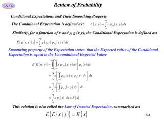 244
SOLO Review of Probability
Conditional Expectations and Their Smoothing Property
The Conditional Expectation is defined as: { } ( )∫
+∞
∞−
= dxyxpxyxE yx || |
Similarly, for a function of x and y, g (x,y), the Conditional Expectation is defined as:
( ){ } ( ) ( )∫
+∞
∞−
= dxyxpyxgyyxgE yx |,|, |
Smoothing property of the Expectation states that the Expected value of the Conditional
Expectation is equal to the Unconditional Expected Value
{ }{ } ( ) ( )
( ) ( )
( )
( ) { }xEdxxpx
dxdyyxpx
dxdyypyxpx
dyypdxyxpxyxEE
x
yx
yyx
yyx
==






=






=






=
∫
∫ ∫
∫ ∫
∫ ∫
∞+
∞−
∞+
∞−
∞+
∞−
∞+
∞−
∞+
∞−
+∞
∞−
+∞
∞−
,
|
||
,
|
|
{ }{ } { }xEyxEE =|
This relation is also called the Law of Iterated Expectation, summarized as:
 