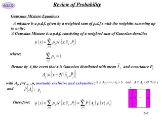 245
SOLO Review of Probability
Gaussian Mixture Equations
A mixture is a p.d.f. given by a weighted sum of p.d.f.s with the weighths summing up
to unity:
( ) ( )∑=
=
n
j
jjj Pxxpxp
1
,;N
A Gaussian Mixture is a p.d.f. consisting of a weighted sum of Gaussian densities
where:
1
1
=∑=
n
j
jp
( ){ }jjj PxxA ,~: N=
Denote by Aj the event that x is Gaussian distributed with mean and covariance Pjjx
with Aj , j=1,…,n, mutually exclusive and exhaustive:
and S
1A 2A nA
{ } jj pAP =:
jiOAAandSAAA jin ≠∀/=∩=∪∪∪ 21
( ) ( ) ( ) ( )∑∑ ==
==
n
j
jj
n
j
jjj AxpAPPxxpxp
11
|,;NTherefore:
 