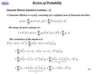 246
SOLO Review of Probability
Gaussian Mixture Equations (continue – 1)
A Gaussian Mixture is a p.d.f. consisting of a weighted sum of Gaussian densities
( ) ( ) ( ) ( )∑∑ ==
==
n
j
jj
n
j
jjj AxpAPPxxpxp
11
|,;N
The mean of such a mixture is:
{ } ( ) ( ){ } ∑∑ ==
====
n
j
jj
n
j
jjj xpPxxEpxpxEx
11
,;N
The covariance of the mixture is:
( ) ( ){ } ( ) ( ){ }
( ) ( ){ }
( )( ){ } ( ){ }( )
( ) ( ){ } ( )( )∑∑
∑∑
∑
∑
==
==
=
=
−−+−−+
−−+−−=
−+−−+−=
−−=−−
n
j
j
T
jj
n
j
jj
T
jj
n
j
j
T
jjj
n
j
jj
T
jj
n
j
jj
T
jjjj
n
j
jj
TT
pxxxxpAxxExx
pxxAxxEpAxxxxE
pAxxxxxxxxE
pAxxxxExxxxE
11
0
1
0
1
1
1
  
  
 