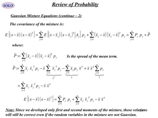 247
SOLO Review of Probability
Gaussian Mixture Equations (continue – 2)
The covariance of the mixture is:
( ) ( ){ } ( )( ){ } ( )( ) PpPpxxxxpAxxxxExxxxE
n
j
jj
n
j
j
T
jj
n
j
jj
T
jj
T ~
111
+=−−+−−=−− ∑∑∑ ===
where:
( )( )∑=
−−=
n
j
j
T
jj pxxxxP
1
:
~
Is the spread of the mean term.
T
n
j
j
T
jj
n
j
j
TT
x
n
j
jj
x
n
j
j
T
j
n
j
j
T
jj
xxpxx
pxxxpxpxxpxxP
T
−=
+−−=
∑
∑∑∑∑
=
====
1
1
1111
:
~

( ) ( ){ } T
n
j
j
T
jj
n
j
jj
T
xxpxxpPxxxxE −+=−− ∑∑ == 11
Note: Since we developed only first and second moments of the mixture, those relations
will still be correct even if the random variables in the mixture are not Gaussian.
 