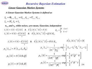 250
Recursive Bayesian EstimationSOLO
Linear Gaussian Markov Systems
kkkk
kkkkkkk
vxHz
wuGxx
+=
Γ++Φ= −−−−−− 111111
wk-1 and vk, white noises, zero mean, Gaussian, independent
( ) ( ) ( ){ } ( ) ( ){ } ( )kPkekeEkxEkxke x
T
xxx =−= &:
( ) ( ) ( ){ } ( ) ( ){ } ( ) lk
T
www kQlekeEkwEkwke ,
0
&: δ=−=

( ) ( ) ( ){ } ( ) ( ){ } ( ) lk
T
vvv kRlekeEkvEkvke ,
0
&: δ=−=

( ) ( ){ } { }0=lekeE
T
vw



=
≠
=
lk
lk
lk
1
0
,δ
( ) ( )Qwwpw ,0;N=
( ) ( )Rvvpv ,0;N=
( )
( ) 





−= −
wQw
Q
wp T
nw
1
2/12/
2
1
exp
2
1
π
( )
( ) 





−= −
vRv
R
vp T
pv
1
2/12/
2
1
exp
2
1
π
A Linear Gaussian Markov Systems is defined as
( ) ( )0|0000 ,;0
Pxxxp ttx == = N
( )
( )
( ) ( )



−−−= =
−
== 00
1
0|0002/1
0|0
2/0
2
1
exp
2
1
0
xxPxx
P
xp t
T
tntx
π
 