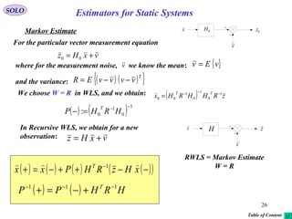 26
vxHz += 00
v
0H 0zx
( ) zRHHRHx
TT 1
0
1
0
1
00
−−−
=

SOLO
Markov Estimate
For the particular vector measurement equation
where for the measurement noise, we know the mean: { }vEv =
and the variance: ( ) ( ){ }T
vvvvER −−=
v
We choose W = R in WLS, and we obtain:
( ) ( ) 1
0
1
0:
−−
=− HRHP
T
( ) ( ) HRHPP T 111 −−−
+−=+
( ) ( ) ( ) ( )( )−−++−=+ −
xHzRHPxx T  1
RWLS = Markov Estimate
W = R
In Recursive WLS, we obtain for a new
observation: vxHz +=
v
H zx
Table of Content
Estimators for Static Systems
 