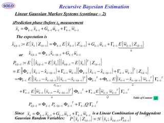 251
Recursive Bayesian EstimationSOLO
Linear Gaussian Markov Systems (continue – 2)
111111 −−−−−− Γ++Φ= kkkkkkk wuGxx
Prediction phase (before zk measurement)
{ } { } { }  
0
1:111111:1111:11| |||:ˆ −−−−−−−−−− Γ++Φ== kkkkkkkkkkkk ZwEuGZxEZxEx
or 111|111|
ˆˆ −−−−−− +Φ= kkkkkkk uGxx
The expectation is
{ }[ ] { }[ ]{ }
( )[ ] ( )[ ]{ }1:1111|111111|111
1:11|1|1|
|ˆˆ
|ˆˆ:
−−−−−−−−−−−−−
−−−−
Γ+−ΦΓ+−Φ=
−−=
k
T
kkkkkkkkkkkk
k
T
kkkkkkkk
ZwxxwxxE
ZxExxExEP
( ) ( ){ } ( ){ }
( ){ } { } T
k
Q
T
kkk
T
k
T
kkkkk
T
k
T
kkkkk
T
k
P
T
kkkkkkk
wwExxwE
wxxExxxxE
kk
11111
0
1|1111
1
0
11|11111|111|111
ˆ
ˆˆˆ
1|1
−−−−−−−−−−
−−−−−−−−−−−−−−
ΓΓ+Φ−Γ+
Γ−Φ+Φ−−Φ=
−−
  
    
T
kk
T
kkkkkk QPP 1111|111| −−−−−−− ΓΓ+ΦΦ=
{ } ( )1|1|1:1 ,ˆ;| −−− = kkkkkkk PxxZxP N
Since is a Linear Combination of Independent
Gaussian Random Variables:
111111 −−−−−− Γ++Φ= kkkkkkk wuGxx
Table of Content
 