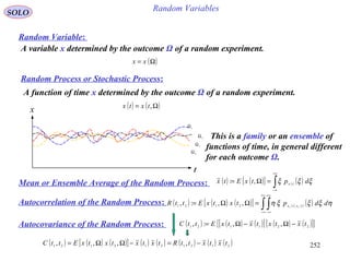 252
Random VariablesSOLO
Random Variable:
A variable x determined by the outcome Ω of a random experiment.
( )Ω= xx
Random Process or Stochastic Process:
A function of time x determined by the outcome Ω of a random experiment.
( ) ( )Ω= ,txtx
1
Ω
2
Ω
3Ω
4Ω
x
t
This is a family or an ensemble of
functions of time, in general different
for each outcome Ω.
Mean or Ensemble Average of the Random Process: ( ) ( )[ ] ( ) ( )∫
+∞
∞−
=Ω= ξξξ dptxEtx tx
,:
Autocorrelation of the Random Process: ( ) ( ) ( )[ ] ( ) ( ) ( )∫ ∫
+∞
∞−
+∞
∞−
=ΩΩ= ηξξξη ddptxtxEttR txtx 21 ,2121
,,:,
Autocovariance of the Random Process: ( ) ( ) ( )[ ] ( ) ( )[ ]{ }221121 ,,:, txtxtxtxEttC −Ω−Ω=
( ) ( ) ( )[ ] ( ) ( ) ( ) ( ) ( )2121212121 ,,,, txtxttRtxtxtxtxEttC −=−ΩΩ=
 