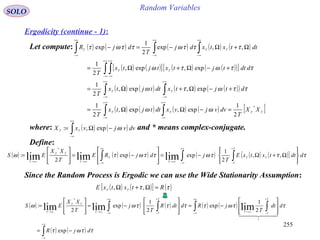 255
Random VariablesSOLO
Ergodicity (continue - 1):
( ) ( ) ( ) ( ) ( )
( ) ( )[ ] ( ) ( )( )[ ]
( ) ( ) ( ) ( )( )
( ) ( ) ( ) ( ) [ ]TTTT
TT
TT
TTT
XX
T
dvvjvxdttjtx
T
dtjtxdttjtx
T
ddttjtxtjtx
T
dttxtxdj
T
djR
*
2
1
exp,exp,
2
1
exp,exp,
2
1
exp,exp,
2
1
,,exp
2
1
exp
=−ΩΩ=
+−Ω+Ω=
+−Ω+Ω=
Ω+Ω−=−
∫∫
∫∫
∫ ∫
∫ ∫∫
∞+
∞−
∞+
∞−
∞+
∞−
∞+
∞−
∞+
∞−
∞+
∞−
+∞
∞−
+∞
∞−
+∞
∞−
ωω
ττωτω
ττωτω
τττωττωτLet compute:
where: and * means complex-conjugate.( ) ( )∫
+∞
∞−
−Ω= dvvjvxX TT ωexp,:
Define:
( ) ( ) ( ) ( ) ( ) ( )[ ]∫ ∫∫
+∞
∞−
+
−∞→
+∞
∞−∞→∞→ 







Ω+Ω−=








−=








= τττωττωτω ddttxtxE
T
jdjRE
T
XX
ES
T
T
TT
T
T
T
TT
T
,,
2
1
expexp
2
: limlimlim
*
Since the Random Process is Ergodic we can use the Wide Stationarity Assumption:
( ) ( )[ ] ( )ττ RtxtxE TT =Ω+Ω ,,
( ) ( ) ( ) ( ) ( )
( ) ( )∫
∫ ∫∫ ∫
∞+
∞−
+∞
∞−
+
−∞→
+∞
∞−
+
−∞→∞→
−=








−=








−=








=
ττωτ
ττωττττωω
djR
ddt
T
jRddtR
T
j
T
XX
ES
T
TT
T
TT
TT
T
exp
2
1
exp
2
1
exp
2
:
1
*
limlimlim
  
 