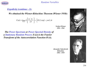 256
Random VariablesSOLO
Ergodicity (continue - 2):
We obtained the Wiener-Khinchine Theorem (Wiener 1930):
( ) ( ) ( )∫
+∞
∞−→∞
−=





= dtjR
T
XX
ES TT
T
τωτω exp
2
:
*
lim
Norbert Wiener
1894 - 1964
Alexander Yakovlevich
Khinchine
1894 - 1959
The Power Spectrum or Power Spectral Density of
a Stationary Random Process S (ω) is the Fourier
Transform of the Autocorrelation Function R (τ).
 