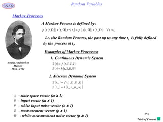 259
Random VariablesSOLO
Table of Content
Markov Processes
A Markov Process is defined by:
Andrei Andreevich
Markov
1856 - 1922
( ) ( )( ) ( ) ( )( ) 111
,|,,,|, tttxtxptxtxp >∀ΩΩ=≤ΩΩ ττ
i.e. the Random Process, the past up to any time t1 is fully defined
by the process at t1.
Examples of Markov Processes:
1. Continuous Dynamic System
( ) ( )
( ) ( )wuxthtz
vuxtftx
,,,
,,,
=
=
2. Discrete Dynamic System
( ) ( )
( ) ( )kkkkk
kkkkk
wuxthtz
vuxtftx
,,,
,,,
1
1
=
=
+
+
x - state space vector (n x 1)
u - input vector (m x 1)
v - white input noise vector (n x 1)
- measurement vector (p x 1)z
- white measurement noise vector (p x 1)w
 