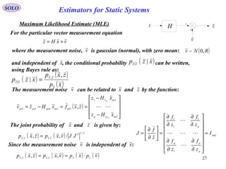 27
vxHz +=
SOLO
Maximum Likelihood Estimate (MLE)
For the particular vector measurement equation
where the measurement noise, is gaussian (normal), with zero mean:
v
H zx
( )RNv ,0~
( )
( )
( )xp
zxp
xzp
x
zx
xz
,
| ,
| =
and independent of , the conditional probability can be written,
using Bayes rule as:
x ( )xzp xz ||
( )










−
−
==−=
1
111
1111
1
1
,
nxpp
nx
pxnxpxnpxpx
xHz
xHz
zxfxHzv
xn
xn

( ) ( )
2/1
,,
/,, T
vxzx
JJvxpzxp =
The measurement noise can be related to and by the function:v zx
pxp
p
pp
p
I
z
f
z
f
z
f
z
f
z
f
J =
















∂
∂
∂
∂
∂
∂
∂
∂
=





∂
∂
=



1
1
1
1
( ) ( ) ( ) ( )vpxpvxpzxp vxvxzx
⋅== ,, ,,
v
Since the measurement noise is independent of :xv
zThe joint probability of and is given by:x
Estimators for Static Systems
 