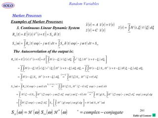 261
Random VariablesSOLO
Table of Content
Markov Processes
Examples of Markov Processes:
3. Continuous Linear Dynamic System
( ) ( ) ( )
( ) ( )txCtz
tvtxAtx
=
+=
The Autocorrelation of the output is:
( ) ( ) ( )∫
+∞
∞−
= ξξξ dvtHtz ,
( ) ( ) ( )[ ] ( ) ( ) ( ) ( )
( ) ( ) ( )[ ] ( ) ( ) ( ) ( )
( ) ( ) ( ) ( )∫∫
∫ ∫∫ ∫
∫∫
∞+
∞−
−=∞+
∞−
∞+
∞−
∞+
∞−
∞+
∞−
∞+
∞−
+∞
∞−
+∞
∞−
+=−+−=
−−+−=−+−=






−+−=+=
ζτζζξξτξ
ξξξξδξτξξξξτξξξ
ξξτξξξξττ
ξζ
dHSHdtHStH
ddtHStHddtHvvEtH
dtHvdvtHEtztzER
T
vv
t
T
vv
T
vv
TT
TTT
zz
1
111
212121211211
222111
( ) ( ) ( )[ ] ( )τδττ vv
T
vv StvtvER =+=
( ) ( ) ( ) ( ) ( ) vvvvvvvv SdjSdjRS =−=−= ∫∫
+∞
∞−
+∞
∞−
ττωτδττωτω expexp
( ) ( ) ( )
( ) ( )
( ) ( ) ( )
( ) ( ) ( ) ( )( ) ( ) ( ) ( ) ( )
( ) ( ) ( ) ( ) ( ) ( )ωωχχωχζζωζ
χχωζζωζχττζωζζωζτζ
ττωζτζζττωτω
χτζ
ττ
*
expexp
expexpexpexp
expexp
HH vv
T
vv
T
vv
T
vv
T
vv
RR
zzzz
SdjHSdjH
djdjHSHdjdjHSH
djdHSHdjRS
zzzz
=











−=
−=−−−=
−−=−=
∫∫
∫ ∫∫ ∫
∫ ∫∫
∞+
∞−
∞+
∞−
∞+
∞−
∞+
∞−
=+∞+
∞−
∞+
∞−
+∞
∞−
+∞
∞−
−=+∞
∞−
( ) ( ) ( ) ( ) conjugatecomplexSS vvzz −== ∗
ωωωω *
HH
 