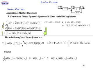 263
Random VariablesSOLO
Markov Processes
Examples of Markov Processes:
5. Continuous Linear Dynamic System with Time Variable Coefficients
( ) ( ) ( ){ } ( ) ( ) ( ){ }
( ) ( ){ } ( ) ( )21121
&
:&:
tttQteteE
twEtwtetxEtxte
T
ww
wx
−=
−=−=
δ
w (t) x (t)
( )tF
( )tG ∫
x (t)
( ) ( ) ( ) ( ) ( ) ( )twtGtxtFtxtx
td
d
+== 
( ) ( ) ( ) ( ) ( )tetGtetFte wxx +=
( ) ( ) ( ) ( ) ( ) ( )∫Φ+Φ=
t
t
dwGttxtttx
0
,, 00
λλλλ
The solutions of the Linear System are:
where:
( ) ( ) ( ) ( ) ( ) ( ) ( )3132210000
,,,&,&,, ttttttItttttFtt
td
d
Φ=ΦΦ=ΦΦ=Φ
( ) ( ) ( ) ( ) ( ) ( )∫Φ+Φ=
t
t
wxx deGttettte
0
,, 00 λλλλ
( ){ } ( ) ( ){ } ( ) ( ){ }twEtGtxEtFtxE +=
 