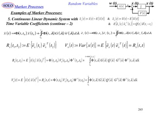 265
Random VariablesSOLO Markov Processes
Examples of Markov Processes:
5. Continuous Linear Dynamic System with
Time Variable Coefficients (continue – 2)
( ) ( ) ( ){ } ( ) ( ) ( ){ }
( ) ( ){ } ( ) ( )21121
&
:&:
tttQteteE
twEtwtetxEtxte
T
ww
wx
−=
−=−=
δ
w (t) x (t)
( )tF
( )tG ∫
x (t)
( ) ( ) ( ) ( ) ( ) ( )∫Φ+Φ=
t
t
dwGttxtttx
0
,, 00 λλλλ ( ) ( ) ( ) ( ) ( ) ( )∫Φ+Φ=
t
t
wxx
deGttettte
0
,, 00
λλλλ
( ) ( ){ } ( ) ( ){ } ( )ttRteteEtxVartV x
T
xxx ,: ===( ) ( ) ( ){ }2121 :, teteEttR
T
xxx =
( ) ( ) ( ){ } ( ) ( ) ( ) ( ) ( ) ( ) ( ) ( )
( )
∫
=
ΦΦ+ΦΦ==
21
0
,min
0200012121 ,,,,,,
ttt
t
TTT
x
T
x dtGQGtttttVtttxtxEttR λλλλλλ
( ) ( ) ( ){ } ( ) ( ) ( ) ( ) ( ) ( ) ( ) ( ) ( )∫ ΦΦ+ΦΦ===
t
t
TTT
xx
T
x dtGQGtttttVttttRtxtxEtV
0
,,,,,, 0000 λλλλλλ
 