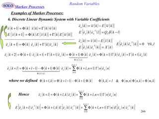 266
Random VariablesSOLO Markov Processes
Examples of Markov Processes:
6. Discrete Linear Dynamic System with Variable Coefficients
( ) ( ) ( ) ( ) ( )kwkkxkkx Γ+Φ=+1
( ) ( ) ( ){ }
( ) ( ){ } ( )lkQlekeE
kwEkwke
w
T
ww
w
−=
−=
δ
:
( ) ( ) ( ){ }
( ) ( ){ } ( )kXkekeE
kxEkxke
T
xx
x
=
−=:
( ) ( ){ } lkkekeE
T
wx ,0 ∀=
( ){ } ( ) ( ){ } ( ) ( ){ }kwEkkxEkkxE Γ+Φ=+1
( ) ( ) ( ) ( ) ( )kekkekke wxx Γ+Φ=+1
( ) ( ) ( ) ( ) ( ) ( ) ( )
( )
( ) ( ) ( ) ( ) ( ) ( )kekkekkkekkkekkekke wwx
kk
wxx 1111112
,2
+Γ+Γ+Φ+Φ+Φ=+Γ+++Φ=+
+Φ
  
( ) ( ) ( ) ( )
( )
( ) ( ) ( ) ( )∑
−+
=
+Φ
Γ++Φ+Φ+Φ−+Φ=+
1
,
1,11
lk
kn
wx
klk
x nennlkkekklklke
  

where we defined ( ) ( ) ( ) ( ) ( ) ( ) ( ) ( )kmknnmIkkkklkklk ,,,&,11:, Φ=ΦΦ=ΦΦ+Φ−+Φ=+Φ 
Hence ( ) ( ) ( ) ( ) ( ) ( )∑
−+
=
Γ++Φ++Φ=+
1
1,,
lk
kn
wxx nennlkkeklklke
( ) ( ){ } ( ) ( ) ( ){ } ( ) ( ) ( ) ( ){ }∑
−+
=
Γ++Φ++Φ=+
1
1,,
lk
kn
T
xw
T
xx
T
xx keneEnnlkkekeEklkkelkeE
 
