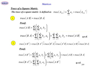 269
SOLO Matrices
Trace of a Square Matrix
The trace of a square matrix is defined as ( ) ( )T
nn
n
i
iinn AtraceaAtrace ×
=
× == ∑1
:
q.e.d.
( ) ( )ABtraceBAtrace =1
Proof:
( ) ∑ ∑= =








=
n
i
n
j
jiij baBAtrace
1 1
( ) ( )BAtracebaabABtrace
n
i
n
j
jiij
n
j
n
i
ijji ==





= ∑∑∑ ∑ = == = 1 11 1
( ) ( )
( )
( )
( )
( ) ( )
( )
( )ABtraceBAtraceBAtraceABtraceABtraceBAtrace TTTT
111
=≠===2
Proof:
( ) ( ) ( )ABtraceBAtracebabaBAtrace
n
i
n
j
jiij
n
i
n
j
ijij
T
==







≠







= ∑ ∑∑ ∑ = == = 1 11 1
( ) ( )T
n
j
n
i
ijij
T
BAtraceabABtrace =





= ∑ ∑= =1 1
q.e.d.
 