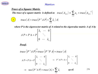 270
SOLO Matrices
Trace of a Square Matrix
The trace of a square matrix is defined as ( ) ( )T
nn
n
i
iinn AtraceaAtrace ×
=
× == ∑1
:
3
Proof:
q.e.d.
( ) ( ) ( )∑=
−
==
n
i
i APAPtraceAtrace
1
1
λ
where P is the eigenvector matrix of A related to the eigenvalue matrix Λ of A by










=Λ=
n
PPPA
λ
λ



0
01
( )
( )
( ) ( )AtraceAPPtracePAPtrace == −− 1
1
1










=Λ=
n
PPPA
λ
λ



0
01










=Λ=→ −
n
PAP
λ
λ



0
01
1
( ) ( ) ∑=
−
=Λ=→
n
i
itracePAPtace
1
1
λ
 