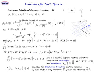28
SOLO
Maximum Likelihood Estimate (continue – 1)
v
H zx
( ) ( ) ( ) ( )vpxpvxpzxp vxvxzx ⋅== ,, ,,
x
v
( )vxp vx
,,
( ) ( )
( )
( ) ( )





−−−=
−=
−
xHzRxHz
R
xHzpxzp
T
p
vxz
1
2/12/
|
2
1
exp
2
1
|
π
( ) ( ) ( )[ ] ( )RWWLSxHzRxHzxzp
T
x
xz
x
⇒−−⇔ −1
| min|max
( ) ( )[ ] ( ) 02 11
=−−=−−
∂
∂ −−
xHzRHxHzRxHz
x
TT
0*11
=− −−
xHRHzRH TT
( ) zRHHRHxx TT 111
*: −−−
==

( ) ( )[ ] HRHxHzRxHz
x
TT 11
2
2
2 −−
=−−
∂
∂ this is a positive definite matrix, therefore
the solution minimizes
and maximizes
( ) ( )[ ]xHzRxHz
T
−− −1
( )xzp xz ||
( ) ( )
( )
( )
( ) 



−=== −
vRv
R
vp
xp
zxp
xzp T
pv
x
zx
xz
1
2/12/
/
|
2
1
exp
2
1,
|
π
Gaussian (normal), with zero mean
( ) ( )xzpxzL xz |:, |=
is called the Likelihood Function and is a measure
of how likely is the parameter given the observation .x z
Estimators for Static Systems
 
