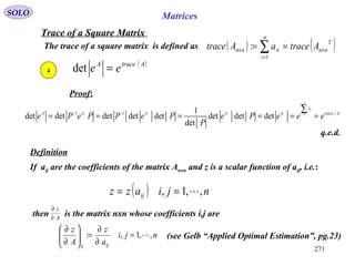 271
SOLO Matrices
Trace of a Square Matrix
The trace of a square matrix is defined as ( ) ( )T
nn
n
i
iinn AtraceaAtrace ×
=
× == ∑1
:
Proof:
q.e.d.
Definition
4
( )AtraceA
ee =det
( )AtraceA
eeePe
P
PePPePe
n
i
i
======
∑=ΛΛΛ−Λ− 1
detdetdet
det
1
detdetdetdetdet 11
λ
If aij are the coefficients of the matrix Anxn and z is a scalar function of aij, i.e.:
( ) njiazz ij ,,1, ==
then is the matrix nxn whose coefficients i,j areA
z
∂
∂
nji
a
z
A
z
ijij
,,1,: =
∂
∂
=





∂
∂
(see Gelb “Applied Optimal Estimation”, pg.23)
 