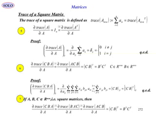 272
SOLO Matrices
Trace of a Square Matrix
The trace of a square matrix is defined as ( ) ( )T
nn
n
i
iinn AtraceaAtrace ×
=
× == ∑1
:
Proof:
q.e.d.
5
( ) ( ) ( )
A
Atrace
I
A
Atrace T
n
∂
∂
==
∂
∂ 1
( )



=
≠
==
∂
∂
=





∂
∂
∑= ji
ji
a
aA
Atrace
ij
n
i
ii
ijij
1
0
1
δ
6
( ) ( ) ( ) ( ) nmmnTTT
RBRCCBBC
A
BCAtrace
A
ABCtrace ××
∈∈==
∂
∂
=
∂
∂ 1
Proof:
( ) ( ) ( )[ ]ij
T
ji
m
p
pijp
ik
jl
n
l
m
p
n
k
klpklp
ijij
BCBCbcabc
aA
ABCtrace
===
∂
∂
=





∂
∂
∑∑∑∑ =
=
=
= = = 11 1 1
q.e.d.
7 If A, B, C ∈ Rnxn
,i.e. square matrices, then
( ) ( ) ( ) ( ) ( ) ( ) TTT
CBBC
A
BCAtrace
A
CABtrace
A
ABCtrace
==
∂
∂
=
∂
∂
=
∂
∂ 11
 