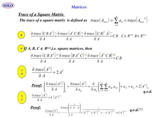 273
SOLO Matrices
Trace of a Square Matrix
The trace of a square matrix is defined as ( ) ( )T
nn
n
i
iinn AtraceaAtrace ×
=
× == ∑1
:
Proof:
q.e.d.
8 ( ) ( ) ( ) ( ) ( )( )( )
nmmn
TTT
RBRCBC
A
ABCtrace
A
BCAtrace
A
ABCtrace ××
∈∈=
∂
∂
=
∂
∂
=
∂
∂ 721
9
( )( ) ( )( ) ( )( )
BC
A
BCAtrace
A
CABtrace
A
ABCtrace TTT 811
=
∂
∂
=
∂
∂
=
∂
∂
If A, B, C ∈ Rnxn
,i.e. square matrices, then
1
0
( ) T
A
A
Atrace
2
2
=
∂
∂
( ) ( ) ( )ij
T
jiji
n
l
n
m
mllm
ijijij
Aaaaa
aa
Atrace
A
Atrace
2
1 1
22
=+=





∂
∂
=
∂
∂
=





∂
∂
∑∑= =
1
1
( ) ( ) 1−
=
∂
∂ kT
k
Ak
A
Atrace
Proof:
( ) ( ) ( ) ( ) ( ) 1111 −−−−
=+++=
∂








⋅∂
=
∂
∂ kT
k
kTkTkT
k
k
AkAAA
A
AAAtrace
A
Atrace
  



q.e.d.
 